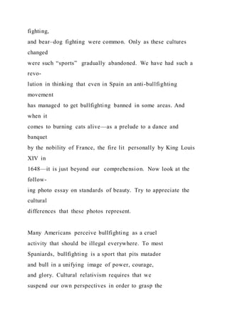 fighting,
and bear–dog fighting were common. Only as these cultures
changed
were such “sports” gradually abandoned. We have had such a
revo-
lution in thinking that even in Spain an anti-bullfighting
movement
has managed to get bullfighting banned in some areas. And
when it
comes to burning cats alive—as a prelude to a dance and
banquet
by the nobility of France, the fire lit personally by King Louis
XIV in
1648—it is just beyond our comprehension. Now look at the
follow-
ing photo essay on standards of beauty. Try to appreciate the
cultural
differences that these photos represent.
Many Americans perceive bullfighting as a cruel
activity that should be illegal everywhere. To most
Spaniards, bullfighting is a sport that pits matador
and bull in a unifying image of power, courage,
and glory. Cultural relativism requires that we
suspend our own perspectives in order to grasp the
 