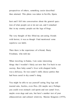 perspectives of others, something easier described
than attained. This photo was taken in Seville, Spain.
host and I fell into conversation about the general ques-
tion of what people eat or do not eat, and I remarked
that in my country people eat the legs of frogs.
The very thought of this filled my ant-eating friends
with horror; it was as though I had mentioned some
repulsive sex habit.
Then there is the experience of a friend, Dusty
Friedman, who told me:
When traveling in Sudan, I ate some interesting
things that I wouldn’t likely eat now that I’m back in our
society. Raw baby camel’s liver with chopped herbs
was a delicacy. So was camel’s milk cheese patties that
had been cured in dry camel’s dung.
You might be able to see yourself eating frog legs and
toasted ants, beetles, even flies. (Or maybe not.) Perhaps
you could even stomach cod sperm and raw camel liver,
maybe even dogs and cats, but here’s another test of your
ethnocentrism and cultural relativity. Maxine Kingston (1975),
 