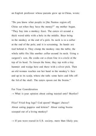 an English professor whose parents grew up in China, wrote:
“Do you know what people in [the Nantou region of]
China eat when they have the money?” my mother began.
“They buy into a monkey feast. The eaters sit around a
thick wood table with a hole in the middle. Boys bring
in the monkey at the end of a pole. Its neck is in a collar
at the end of the pole, and it is screaming. Its hands are
tied behind it. They clamp the monkey into the table; the
whole table fits like another collar around its neck. Using a
surgeon’s saw, the cooks cut a clean line in a circle at the
top of its head. To loosen the bone, they tap with a tiny
hammer and wedge here and there with a silver pick. Then
an old woman reaches out her hand to the monkey’s face
and up to its scalp, where she tufts some hairs and lifts off
the lid of the skull. The eaters spoon out the brains.”
For Your Consideration
→ What is your opinion about eating toasted ants? Beetles?
Flies? Fried frog legs? Cod sperm? Maggot cheese?
About eating puppies and kittens? About eating brains
scooped out of a living monkey?
→ If you were reared in U.S. society, more than likely you
 