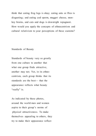 think that eating frog legs is okay; eating ants or flies is
disgusting; and eating cod sperm, maggot cheese, mon-
key brains, and cats and dogs is downright repugnant.
How would you apply the concepts of ethnocentrism and
cultural relativism to your perceptions of these customs?
Standards of Beauty
Standards of beauty vary so greatly
from one culture to another that
what one group finds attractive,
another may not. Yet, in its ethno-
centrism, each group thinks that its
standards are the best— that the
appearance reflects what beauty
“really” is.
As indicated by these photos,
around the world men and women
aspire to their group’s norms of
physical attractiveness. To make
themselves appealing to others, they
try to make their appearance reflect
 