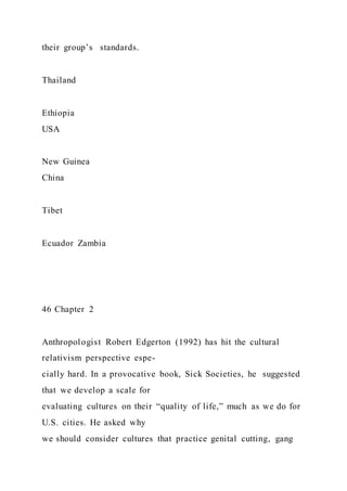 their group’s standards.
Thailand
Ethiopia
USA
New Guinea
China
Tibet
Ecuador Zambia
46 Chapter 2
Anthropologist Robert Edgerton (1992) has hit the cultural
relativism perspective espe-
cially hard. In a provocative book, Sick Societies, he suggested
that we develop a scale for
evaluating cultures on their “quality of life,” much as we do for
U.S. cities. He asked why
we should consider cultures that practice genital cutting, gang
 