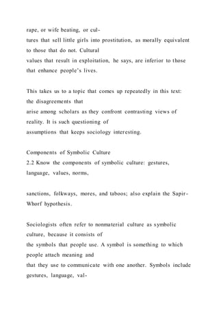 rape, or wife beating, or cul-
tures that sell little girls into prostitution, as morally equivalent
to those that do not. Cultural
values that result in exploitation, he says, are inferior to those
that enhance people’s lives.
This takes us to a topic that comes up repeatedly in this text:
the disagreements that
arise among scholars as they confront contrasting views of
reality. It is such questioning of
assumptions that keeps sociology interesting.
Components of Symbolic Culture
2.2 Know the components of symbolic culture: gestures,
language, values, norms,
sanctions, folkways, mores, and taboos; also explain the Sapir -
Whorf hypothesis.
Sociologists often refer to nonmaterial culture as symbolic
culture, because it consists of
the symbols that people use. A symbol is something to which
people attach meaning and
that they use to communicate with one another. Symbols include
gestures, language, val-
 
