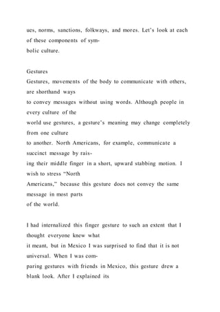 ues, norms, sanctions, folkways, and mores. Let’s look at each
of these components of sym-
bolic culture.
Gestures
Gestures, movements of the body to communicate with others,
are shorthand ways
to convey messages without using words. Although people in
every culture of the
world use gestures, a gesture’s meaning may change completely
from one culture
to another. North Americans, for example, communicate a
succinct message by rais-
ing their middle finger in a short, upward stabbing motion. I
wish to stress “North
Americans,” because this gesture does not convey the same
message in most parts
of the world.
I had internalized this finger gesture to such an extent that I
thought everyone knew what
it meant, but in Mexico I was surprised to find that it is not
universal. When I was com-
paring gestures with friends in Mexico, this gesture drew a
blank look. After I explained its
 