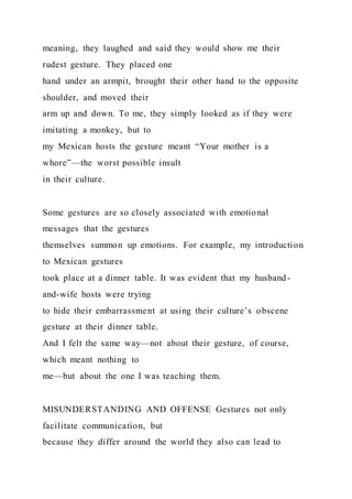 meaning, they laughed and said they would show me their
rudest gesture. They placed one
hand under an armpit, brought their other hand to the opposite
shoulder, and moved their
arm up and down. To me, they simply looked as if they were
imitating a monkey, but to
my Mexican hosts the gesture meant “Your mother is a
whore”—the worst possible insult
in their culture.
Some gestures are so closely associated with emotional
messages that the gestures
themselves summon up emotions. For example, my introduction
to Mexican gestures
took place at a dinner table. It was evident that my husband-
and-wife hosts were trying
to hide their embarrassment at using their culture’s obscene
gesture at their dinner table.
And I felt the same way—not about their gesture, of course,
which meant nothing to
me—but about the one I was teaching them.
MISUNDERSTANDING AND OFFENSE Gestures not only
facilitate communication, but
because they differ around the world they also can lead to
 