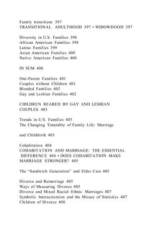 Family transitions 397
TRANSITIONAL ADULTHOOD 397 • WIDOWHOOD 397
Diversity in U.S. Families 398
African American Families 398
Latino Families 399
Asian American Families 400
Native American Families 400
IN SUM 400
One-Parent Families 401
Couples without Children 401
Blended Families 402
Gay and Lesbian Families 402
CHILDREN REARED BY GAY AND LESBIAN
COUPLES 403
Trends in U.S. Families 403
The Changing Timetable of Family Life: Marriage
and Childbirth 403
Cohabitation 404
COHABITATION AND MARRIAGE: THE ESSENTIAL
DIFFERENCE 404 • DOES COHABITATION MAKE
MARRIAGE STRONGER? 405
The “Sandwich Generation” and Elder Care 405
Divorce and Remarriage 405
Ways of Measuring Divorce 405
Divorce and Mixed Racial–Ethnic Marriages 407
Symbolic Interactionism and the Misuse of Statistics 407
Children of Divorce 408
 