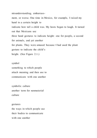 misunderstanding, embarrass-
ment, or worse. One time in Mexico, for example, I raised my
hand to a certain height to
indicate how tall a child was. My hosts began to laugh. It turned
out that Mexicans use
three hand gestures to indicate height: one for people, a second
for animals, and yet another
for plants. They were amused because I had used the plant
gesture to indicate the child’s
height. (See Figure 2.1.)
symbol
something to which people
attach meaning and then use to
communicate with one another
symbolic culture
another term for nonmaterial
culture
gestures
the ways in which people use
their bodies to communicate
with one another
 