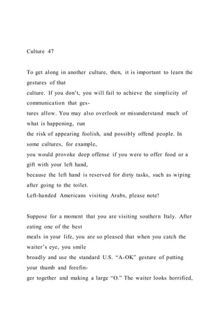 Culture 47
To get along in another culture, then, it is important to learn the
gestures of that
culture. If you don’t, you will fail to achieve the simplicity of
communication that ges-
tures allow. You may also overlook or misunderstand much of
what is happening, run
the risk of appearing foolish, and possibly offend people. In
some cultures, for example,
you would provoke deep offense if you were to offer food or a
gift with your left hand,
because the left hand is reserved for dirty tasks, such as wiping
after going to the toilet.
Left-handed Americans visiting Arabs, please note!
Suppose for a moment that you are visiting southern Italy. After
eating one of the best
meals in your life, you are so pleased that when you catch the
waiter’s eye, you smile
broadly and use the standard U.S. “A-OK” gesture of putting
your thumb and forefin-
ger together and making a large “O.” The waiter looks horrified,
 