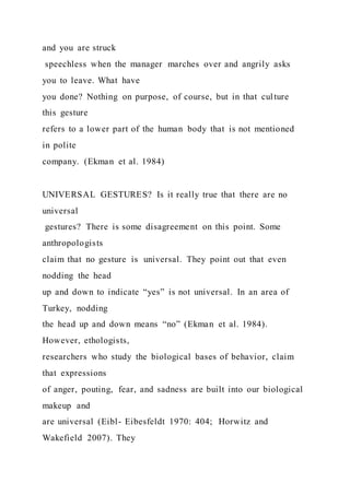 and you are struck
speechless when the manager marches over and angrily asks
you to leave. What have
you done? Nothing on purpose, of course, but in that culture
this gesture
refers to a lower part of the human body that is not mentioned
in polite
company. (Ekman et al. 1984)
UNIVERSAL GESTURES? Is it really true that there are no
universal
gestures? There is some disagreement on this point. Some
anthropologists
claim that no gesture is universal. They point out that even
nodding the head
up and down to indicate “yes” is not universal. In an area of
Turkey, nodding
the head up and down means “no” (Ekman et al. 1984).
However, ethologists,
researchers who study the biological bases of behavior, claim
that expressions
of anger, pouting, fear, and sadness are built into our biological
makeup and
are universal (Eibl- Eibesfeldt 1970: 404; Horwitz and
Wakefield 2007). They
 
