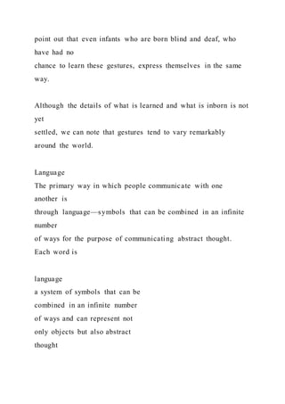 point out that even infants who are born blind and deaf, who
have had no
chance to learn these gestures, express themselves in the same
way.
Although the details of what is learned and what is inborn is not
yet
settled, we can note that gestures tend to vary remarkably
around the world.
Language
The primary way in which people communicate with one
another is
through language—symbols that can be combined in an infinite
number
of ways for the purpose of communicating abstract thought.
Each word is
language
a system of symbols that can be
combined in an infinite number
of ways and can represent not
only objects but also abstract
thought
 