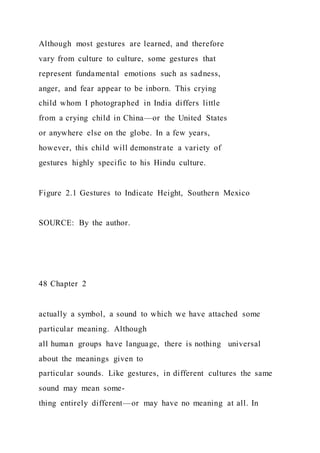 Although most gestures are learned, and therefore
vary from culture to culture, some gestures that
represent fundamental emotions such as sadness,
anger, and fear appear to be inborn. This crying
child whom I photographed in India differs little
from a crying child in China—or the United States
or anywhere else on the globe. In a few years,
however, this child will demonstrate a variety of
gestures highly specific to his Hindu culture.
Figure 2.1 Gestures to Indicate Height, Southern Mexico
SOURCE: By the author.
48 Chapter 2
actually a symbol, a sound to which we have attached some
particular meaning. Although
all human groups have language, there is nothing universal
about the meanings given to
particular sounds. Like gestures, in different cultures the same
sound may mean some-
thing entirely different—or may have no meaning at all. In
 