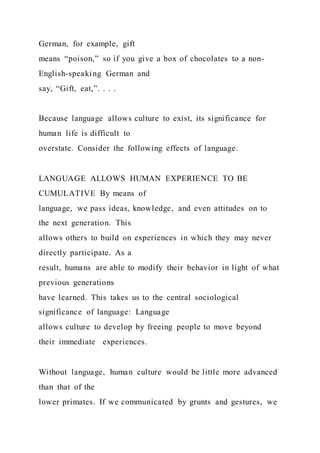 German, for example, gift
means “poison,” so if you give a box of chocolates to a non-
English-speaking German and
say, “Gift, eat,”. . . .
Because language allows culture to exist, its significance for
human life is difficult to
overstate. Consider the following effects of language.
LANGUAGE ALLOWS HUMAN EXPERIENCE TO BE
CUMULATIVE By means of
language, we pass ideas, knowledge, and even attitudes on to
the next generation. This
allows others to build on experiences in which they may never
directly participate. As a
result, humans are able to modify their behavior in light of what
previous generations
have learned. This takes us to the central sociological
significance of language: Language
allows culture to develop by freeing people to move beyond
their immediate experiences.
Without language, human culture would be little more advanced
than that of the
lower primates. If we communicated by grunts and gestures, we
 