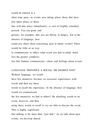 would be limited to a
short time span—to events now taking place, those that have
just taken place, or those
that will take place immediately—a sort of slightly extended
present. You can grunt and
gesture, for example, that you are thirsty or hungry, but in the
absence of language, how
could you share ideas concerning past or future events? There
would be little or no way
to communicate to others what event you had in mind, much
less the greater complexi-
ties that humans communicate—ideas and feelings about events.
LANGUAGE PROVIDES A SOCIAL OR SHARED PAST
Without language, we would
have few memories because we associate experiences with
words and then use those
words to recall the experience. In the absence of language, how
would we communicate
the few memories we had to others? By attaching words to an
event, however, and then
using those words to recall it, we are able to discuss the event.
This is highly significant:
Our talking is far more than “just talk.” As we talk about past
events, we develop shared
 