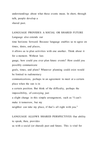 understandings about what those events mean. In short, through
talk, people develop a
shared past.
LANGUAGE PROVIDES A SOCIAL OR SHARED FUTURE
Language also extends our
time horizons forward. Because language enables us to agree on
times, dates, and places,
it allows us to plan activities with one another. Think about it
for a moment. Without lan-
guage, how could you ever plan future events? How could you
possibly communicate
goals, times, and plans? Whatever planning could exist would
be limited to rudimentary
communications, perhaps to an agreement to meet at a certain
place when the sun is in
a certain position. But think of the difficulty, perhaps the
impossibility, of conveying just
a slight change in this simple arrangement, such as “I can’t
make it tomorrow, but my
neighbor can take my place, if that’s all right with you.”
LANGUAGE ALLOWS SHARED PERSPECTIVES Our ability
to speak, then, provides
us with a social (or shared) past and future. This is vital for
 