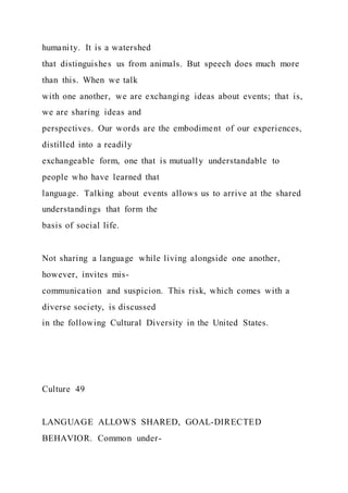 humanity. It is a watershed
that distinguishes us from animals. But speech does much more
than this. When we talk
with one another, we are exchanging ideas about events; that is,
we are sharing ideas and
perspectives. Our words are the embodiment of our experiences,
distilled into a readily
exchangeable form, one that is mutually understandable to
people who have learned that
language. Talking about events allows us to arrive at the shared
understandings that form the
basis of social life.
Not sharing a language while living alongside one another,
however, invites mis-
communication and suspicion. This risk, which comes with a
diverse society, is discussed
in the following Cultural Diversity in the United States.
Culture 49
LANGUAGE ALLOWS SHARED, GOAL-DIRECTED
BEHAVIOR. Common under-
 