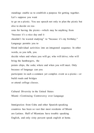 standings enable us to establish a purpose for getting together.
Let’s suppose you want
to go on a picnic. You use speech not only to plan the picnic but
also to decide on rea-
sons for having the picnic—which may be anything from
“because it’s a nice day and it
shouldn’t be wasted studying” to “because it’s my birthday.”
Language permits you to
blend individual activities into an integrated sequence. In other
words, as you talk, you
decide when and where you will go; who will drive; who will
bring the hamburgers, the
potato chips, the soda; where and when you will meet. Only
because of language can you
participate in such a common yet complex event as a picnic—or
build roads and bridges
or attend college classes.
Cultural Diversity in the United States
Miami—Continuing Controversy over Language
Immigration from Cuba and other Spanish-speaking
countries has been so vast that most residents of Miami
are Latinos. Half of Miamians have trouble speaking
English, and only sixty percent speak english at home.
 