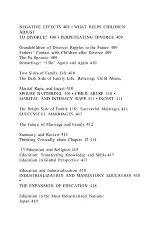 NEGATIVE EFFECTS 408 • WHAT HELPS CHILDREN
ADJUST
TO DIVORCE? 408 • PERPETUATING DIVORCE 409
Grandchildren of Divorce: Ripples to the Future 409
Fathers’ Contact with Children after Divorce 409
The Ex-Spouses 409
Remarriage: “I Do” Again and Again 410
Two Sides of Family Life 410
The Dark Side of Family Life: Battering, Child Abuse,
Marital Rape, and Incest 410
SPOUSE BATTERING 410 • CHILD ABUSE 410 •
MARITAL AND INTIMACY RAPE 411 • INCEST 411
The Bright Side of Family Life: Successful Marriages 411
SUCCESSFUL MARRIAGES 412
The Future of Marriage and Family 412
Summary and Review 413
Thinking Critically about Chapter 12 414
13 Education and Religion 415
Education: Transferring Knowledge and Skills 417
Education in Global Perspective 417
Education and Industrialization 418
INDUSTRIALIZATION AND MANDATORY EDUCATION 418
•
THE EXPANSION OF EDUCATION 418
Education in the Most Industrialized Nations:
Japan 419
 