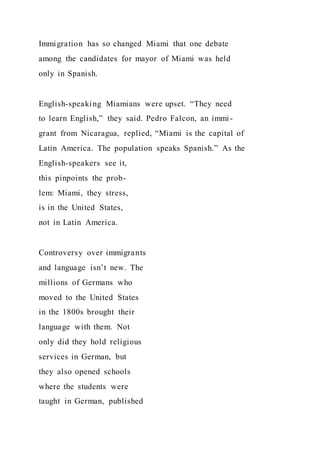 Immigration has so changed Miami that one debate
among the candidates for mayor of Miami was held
only in Spanish.
English-speaking Miamians were upset. “They need
to learn English,” they said. Pedro Falcon, an immi-
grant from Nicaragua, replied, “Miami is the capital of
Latin America. The population speaks Spanish.” As the
English-speakers see it,
this pinpoints the prob-
lem: Miami, they stress,
is in the United States,
not in Latin America.
Controversy over immigrants
and language isn’t new. The
millions of Germans who
moved to the United States
in the 1800s brought their
language with them. Not
only did they hold religious
services in German, but
they also opened schools
where the students were
taught in German, published
 