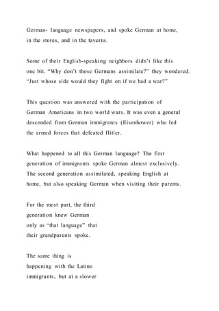 German- language newspapers, and spoke German at home,
in the stores, and in the taverns.
Some of their English-speaking neighbors didn’t like this
one bit. “Why don’t those Germans assimilate?” they wondered.
“Just whose side would they fight on if we had a war?”
This question was answered with the participation of
German Americans in two world wars. It was even a general
descended from German immigrants (Eisenhower) who led
the armed forces that defeated Hitler.
What happened to all this German language? The first
generation of immigrants spoke German almost exclusively.
The second generation assimilated, speaking English at
home, but also speaking German when visiting their parents.
For the most part, the third
generation knew German
only as “that language” that
their grandparents spoke.
The same thing is
happening with the Latino
immigrants, but at a slower
 