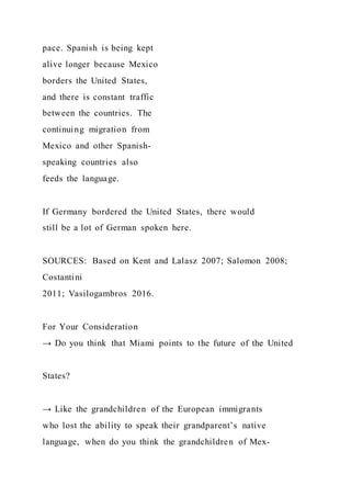 pace. Spanish is being kept
alive longer because Mexico
borders the United States,
and there is constant traffic
between the countries. The
continuing migration from
Mexico and other Spanish-
speaking countries also
feeds the language.
If Germany bordered the United States, there would
still be a lot of German spoken here.
SOURCES: Based on Kent and Lalasz 2007; Salomon 2008;
Costantini
2011; Vasilogambros 2016.
For Your Consideration
→ Do you think that Miami points to the future of the United
States?
→ Like the grandchildren of the European immigrants
who lost the ability to speak their grandparent’s native
language, when do you think the grandchildren of Mex-
 
