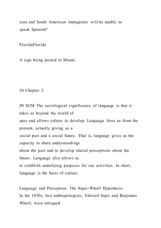 ican and South American immigrants will be unable to
speak Spanish?
FloridaFlorida
A sign being posted in Miami.
50 Chapter 2
IN SUM The sociological significance of language is that it
takes us beyond the world of
apes and allows culture to develop. Language frees us from the
present, actually giving us a
social past and a social future. That is, language gives us the
capacity to share understandings
about the past and to develop shared perceptions about the
future. Language also allows us
to establish underlying purposes for our activities. In short,
language is the basis of culture.
Language and Perception: The Sapir-Whorf Hypothesis
In the 1930s, two anthropologists, Edward Sapir and Benjamin
Whorf, were intrigued
 