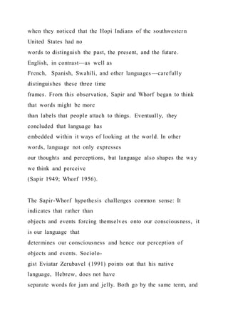 when they noticed that the Hopi Indians of the southwestern
United States had no
words to distinguish the past, the present, and the future.
English, in contrast—as well as
French, Spanish, Swahili, and other languages —carefully
distinguishes these three time
frames. From this observation, Sapir and Whorf began to think
that words might be more
than labels that people attach to things. Eventually, they
concluded that language has
embedded within it ways of looking at the world. In other
words, language not only expresses
our thoughts and perceptions, but language also shapes the way
we think and perceive
(Sapir 1949; Whorf 1956).
The Sapir-Whorf hypothesis challenges common sense: It
indicates that rather than
objects and events forcing themselves onto our consciousness, it
is our language that
determines our consciousness and hence our perception of
objects and events. Sociolo-
gist Eviatar Zerubavel (1991) points out that his native
language, Hebrew, does not have
separate words for jam and jelly. Both go by the same term, and
 