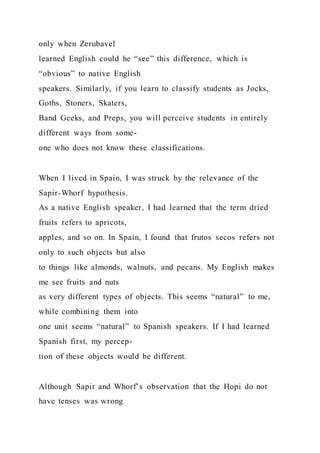 only when Zerubavel
learned English could he “see” this difference, which is
“obvious” to native English
speakers. Similarly, if you learn to classify students as Jocks,
Goths, Stoners, Skaters,
Band Geeks, and Preps, you will perceive students in entirely
different ways from some-
one who does not know these classifications.
When I lived in Spain, I was struck by the relevance of the
Sapir-Whorf hypothesis.
As a native English speaker, I had learned that the term dried
fruits refers to apricots,
apples, and so on. In Spain, I found that frutos secos refers not
only to such objects but also
to things like almonds, walnuts, and pecans. My English makes
me see fruits and nuts
as very different types of objects. This seems “natural” to me,
while combining them into
one unit seems “natural” to Spanish speakers. If I had learned
Spanish first, my percep-
tion of these objects would be different.
Although Sapir and Whorf’s observation that the Hopi do not
have tenses was wrong
 