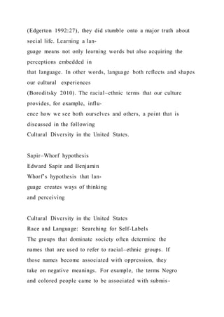 (Edgerton 1992:27), they did stumble onto a major truth about
social life. Learning a lan-
guage means not only learning words but also acquiring the
perceptions embedded in
that language. In other words, language both reflects and shapes
our cultural experiences
(Boroditsky 2010). The racial–ethnic terms that our culture
provides, for example, influ-
ence how we see both ourselves and others, a point that is
discussed in the following
Cultural Diversity in the United States.
Sapir–Whorf hypothesis
Edward Sapir and Benjamin
Whorf’s hypothesis that lan-
guage creates ways of thinking
and perceiving
Cultural Diversity in the United States
Race and Language: Searching for Self-Labels
The groups that dominate society often determine the
names that are used to refer to racial–ethnic groups. If
those names become associated with oppression, they
take on negative meanings. For example, the terms Negro
and colored people came to be associated with submis-
 