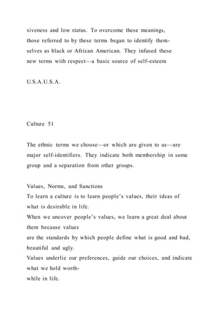 siveness and low status. To overcome these meanings,
those referred to by these terms began to identify them-
selves as black or African American. They infused these
new terms with respect—a basic source of self-esteem
U.S.A.U.S.A.
Culture 51
The ethnic terms we choose—or which are given to us—are
major self-identifiers. They indicate both membership in some
group and a separation from other groups.
Values, Norms, and Sanctions
To learn a culture is to learn people’s values, their ideas of
what is desirable in life.
When we uncover people’s values, we learn a great deal about
them because values
are the standards by which people define what is good and bad,
beautiful and ugly.
Values underlie our preferences, guide our choices, and indicate
what we hold worth-
while in life.
 