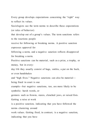 Every group develops expectations concerning the “right” way
to reflect its values.
Sociologists use the term norms to describe those expectations
(or rules of behavior)
that develop out of a group’s values. The term sanctions refers
to the reactions people
receive for following or breaking norms. A positive sanction
expresses approval for
following a norm, and a negative sanction reflects disapproval
for breaking a norm.
Positive sanctions can be material, such as a prize, a trophy, or
money, but in every-
day life they usually consist of hugs, smiles, a pat on the back,
or even handshakes
and “high fives.” Negative sanctions can also be material —
being fined in court is one
example—but negative sanctions, too, are more likely to be
symbolic: harsh words, or
gestures such as frowns, stares, clenched jaws, or raised fists.
Getting a raise at work
is a positive sanction, indicating that you have followed the
norms clustering around
work values. Getting fired, in contrast, is a negative sanction,
indicating that you have
 