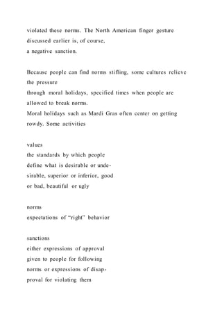 violated these norms. The North American finger gesture
discussed earlier is, of course,
a negative sanction.
Because people can find norms stifling, some cultures relieve
the pressure
through moral holidays, specified times when people are
allowed to break norms.
Moral holidays such as Mardi Gras often center on getting
rowdy. Some activities
values
the standards by which people
define what is desirable or unde-
sirable, superior or inferior, good
or bad, beautiful or ugly
norms
expectations of “right” behavior
sanctions
either expressions of approval
given to people for following
norms or expressions of disap-
proval for violating them
 
