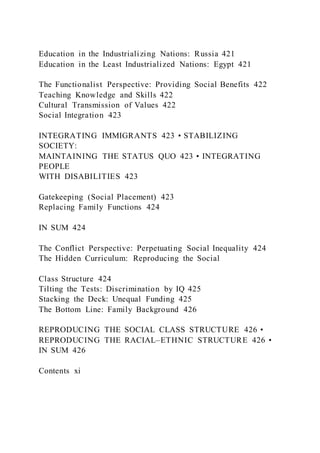 Education in the Industrializing Nations: Russia 421
Education in the Least Industrialized Nations: Egypt 421
The Functionalist Perspective: Providing Social Benefits 422
Teaching Knowledge and Skills 422
Cultural Transmission of Values 422
Social Integration 423
INTEGRATING IMMIGRANTS 423 • STABILIZING
SOCIETY:
MAINTAINING THE STATUS QUO 423 • INTEGRATING
PEOPLE
WITH DISABILITIES 423
Gatekeeping (Social Placement) 423
Replacing Family Functions 424
IN SUM 424
The Conflict Perspective: Perpetuating Social Inequality 424
The Hidden Curriculum: Reproducing the Social
Class Structure 424
Tilting the Tests: Discrimination by IQ 425
Stacking the Deck: Unequal Funding 425
The Bottom Line: Family Background 426
REPRODUCING THE SOCIAL CLASS STRUCTURE 426 •
REPRODUCING THE RACIAL–ETHNIC STRUCTURE 426 •
IN SUM 426
Contents xi
 
