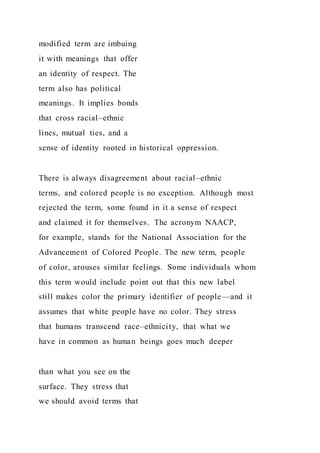 modified term are imbuing
it with meanings that offer
an identity of respect. The
term also has political
meanings. It implies bonds
that cross racial–ethnic
lines, mutual ties, and a
sense of identity rooted in historical oppression.
There is always disagreement about racial–ethnic
terms, and colored people is no exception. Although most
rejected the term, some found in it a sense of respect
and claimed it for themselves. The acronym NAACP,
for example, stands for the National Association for the
Advancement of Colored People. The new term, people
of color, arouses similar feelings. Some individuals whom
this term would include point out that this new label
still makes color the primary identifier of people—and it
assumes that white people have no color. They stress
that humans transcend race–ethnicity, that what we
have in common as human beings goes much deeper
than what you see on the
surface. They stress that
we should avoid terms that
 
