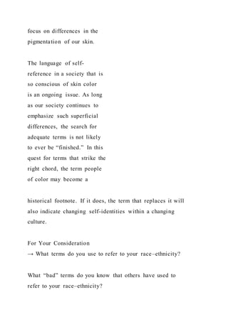 focus on differences in the
pigmentation of our skin.
The language of self-
reference in a society that is
so conscious of skin color
is an ongoing issue. As long
as our society continues to
emphasize such superficial
differences, the search for
adequate terms is not likely
to ever be “finished.” In this
quest for terms that strike the
right chord, the term people
of color may become a
historical footnote. If it does, the term that replaces it will
also indicate changing self-identities within a changing
culture.
For Your Consideration
→ What terms do you use to refer to your race–ethnicity?
What “bad” terms do you know that others have used to
refer to your race–ethnicity?
 