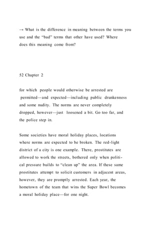 → What is the difference in meaning between the terms you
use and the “bad” terms that other have used? Where
does this meaning come from?
52 Chapter 2
for which people would otherwise be arrested are
permitted—and expected—including public drunkenness
and some nudity. The norms are never completely
dropped, however—just loosened a bit. Go too far, and
the police step in.
Some societies have moral holiday places, locations
where norms are expected to be broken. The red-light
district of a city is one example. There, prostitutes are
allowed to work the streets, bothered only when politi-
cal pressure builds to “clean up” the area. If these same
prostitutes attempt to solicit customers in adjacent areas,
however, they are promptly arrested. Each year, the
hometown of the team that wins the Super Bowl becomes
a moral holiday place—for one night.
 