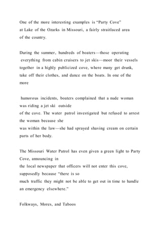 One of the more interesting examples is “Party Cove”
at Lake of the Ozarks in Missouri, a fairly straitlaced area
of the country.
During the summer, hundreds of boaters—those operating
everything from cabin cruisers to jet skis—moor their vessels
together in a highly publicized cove, where many get drunk,
take off their clothes, and dance on the boats. In one of the
more
humorous incidents, boaters complained that a nude woman
was riding a jet ski outside
of the cove. The water patrol investigated but refused to arrest
the woman because she
was within the law—she had sprayed shaving cream on certain
parts of her body.
The Missouri Water Patrol has even given a green light to Party
Cove, announcing in
the local newspaper that officers will not enter this cove,
supposedly because “there is so
much traffic they might not be able to get out in time to handle
an emergency elsewhere.”
Folkways, Mores, and Taboos
 