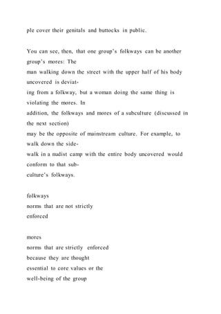 ple cover their genitals and buttocks in public.
You can see, then, that one group’s folkways can be another
group’s mores: The
man walking down the street with the upper half of his body
uncovered is deviat-
ing from a folkway, but a woman doing the same thing is
violating the mores. In
addition, the folkways and mores of a subculture (discussed in
the next section)
may be the opposite of mainstream culture. For example, to
walk down the side-
walk in a nudist camp with the entire body uncovered would
conform to that sub-
culture’s folkways.
folkways
norms that are not strictly
enforced
mores
norms that are strictly enforced
because they are thought
essential to core values or the
well-being of the group
 
