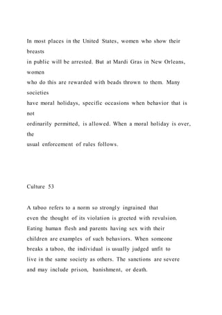 In most places in the United States, women who show their
breasts
in public will be arrested. But at Mardi Gras in New Orleans,
women
who do this are rewarded with beads thrown to them. Many
societies
have moral holidays, specific occasions when behavior that is
not
ordinarily permitted, is allowed. When a moral holiday is over,
the
usual enforcement of rules follows.
Culture 53
A taboo refers to a norm so strongly ingrained that
even the thought of its violation is greeted with revulsion.
Eating human flesh and parents having sex with their
children are examples of such behaviors. When someone
breaks a taboo, the individual is usually judged unfit to
live in the same society as others. The sanctions are severe
and may include prison, banishment, or death.
 