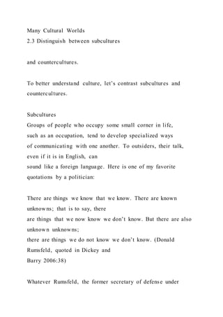 Many Cultural Worlds
2.3 Distinguish between subcultures
and countercultures.
To better understand culture, let’s contrast subcultures and
countercultures.
Subcultures
Groups of people who occupy some small corner in life,
such as an occupation, tend to develop specialized ways
of communicating with one another. To outsiders, their talk,
even if it is in English, can
sound like a foreign language. Here is one of my favorite
quotations by a politician:
There are things we know that we know. There are known
unknowns; that is to say, there
are things that we now know we don’t know. But there are also
unknown unknowns;
there are things we do not know we don’t know. (Donald
Rumsfeld, quoted in Dickey and
Barry 2006:38)
Whatever Rumsfeld, the former secretary of defense under
 