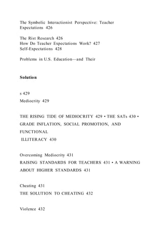 The Symbolic Interactionist Perspective: Teacher
Expectations 426
The Rist Research 426
How Do Teacher Expectations Work? 427
Self-Expectations 428
Problems in U.S. Education—and Their
Solution
s 429
Mediocrity 429
THE RISING TIDE OF MEDIOCRITY 429 • THE SATs 430 •
GRADE INFLATION, SOCIAL PROMOTION, AND
FUNCTIONAL
ILLITERACY 430
Overcoming Mediocrity 431
RAISING STANDARDS FOR TEACHERS 431 • A WARNING
ABOUT HIGHER STANDARDS 431
Cheating 431
THE SOLUTION TO CHEATING 432
Violence 432
 