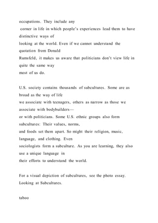 occupations. They include any
corner in life in which people’s experiences lead them to have
distinctive ways of
looking at the world. Even if we cannot understand the
quotation from Donald
Rumsfeld, it makes us aware that politicians don’t view life in
quite the same way
most of us do.
U.S. society contains thousands of subcultures. Some are as
broad as the way of life
we associate with teenagers, others as narrow as those we
associate with bodybuilders—
or with politicians. Some U.S. ethnic groups also form
subcultures: Their values, norms,
and foods set them apart. So might their religion, music,
language, and clothing. Even
sociologists form a subculture. As you are learning, they also
use a unique language in
their efforts to understand the world.
For a visual depiction of subcultures, see the photo essay.
Looking at Subcultures.
taboo
 
