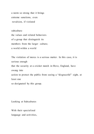 a norm so strong that it brings
extreme sanctions, even
revulsion, if violated
subculture
the values and related behaviors
of a group that distinguish its
members from the larger culture;
a world within a world
The violation of mores is a serious matter. In this case, it is
serious enough
that the security at a cricket match in Hove, England, have
swung into
action to protect the public from seeing a “disgraceful” sight, at
least one
so designated by this group.
Looking at Subcultures
With their specialized
language and activities,
 