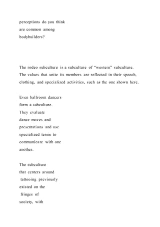 perceptions do you think
are common among
bodybuilders?
The rodeo subculture is a subculture of “western” subculture.
The values that unite its members are reflected in their speech,
clothing, and specialized activities, such as the one shown here.
Even ballroom dancers
form a subculture.
They evaluate
dance moves and
presentations and use
specialized terms to
communicate with one
another.
The subculture
that centers around
tattooing previously
existed on the
fringes of
society, with
 