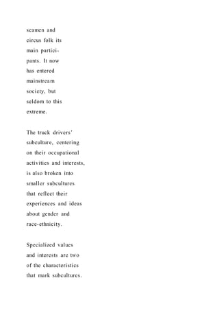 seamen and
circus folk its
main partici-
pants. It now
has entered
mainstream
society, but
seldom to this
extreme.
The truck drivers’
subculture, centering
on their occupational
activities and interests,
is also broken into
smaller subcultures
that reflect their
experiences and ideas
about gender and
race-ethnicity.
Specialized values
and interests are two
of the characteristics
that mark subcultures.
 