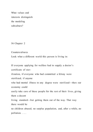 What values and
interests distinguish
the modeling
subculture?
56 Chapter 2
Countercultures
Look what a different world this person is living in:
If everyone applying for welfare had to supply a doctor’s
certificate of ster-
ilization, if everyone who had committed a felony were
sterilized, if anyone
who had mental illness to any degree were sterilized—then our
economy could
easily take care of these people for the rest of their lives, giving
them a decent
living standard—but getting them out of the way. That way
there would be
no children abused, no surplus population, and, after a while, no
pollution. . . .
 