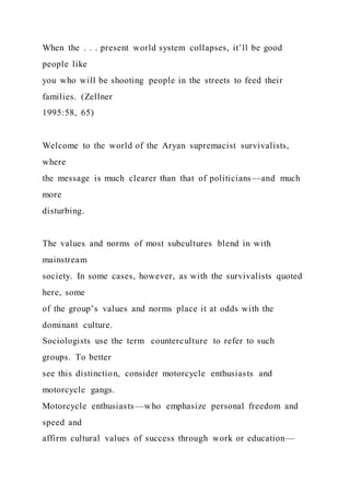 When the . . . present world system collapses, it’ll be good
people like
you who will be shooting people in the streets to feed their
families. (Zellner
1995:58, 65)
Welcome to the world of the Aryan supremacist survivalists,
where
the message is much clearer than that of politicians—and much
more
disturbing.
The values and norms of most subcultures blend in with
mainstream
society. In some cases, however, as with the survivalists quoted
here, some
of the group’s values and norms place it at odds with the
dominant culture.
Sociologists use the term counterculture to refer to such
groups. To better
see this distinction, consider motorcycle enthusiasts and
motorcycle gangs.
Motorcycle enthusiasts—who emphasize personal freedom and
speed and
affirm cultural values of success through work or education—
 
