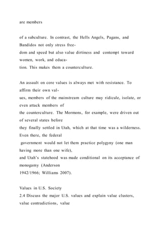 are members
of a subculture. In contrast, the Hells Angels, Pagans, and
Bandidos not only stress free-
dom and speed but also value dirtiness and contempt toward
women, work, and educa-
tion. This makes them a counterculture.
An assault on core values is always met with resistance. To
affirm their own val-
ues, members of the mainstream culture may ridicule, isolate, or
even attack members of
the counterculture. The Mormons, for example, were driven out
of several states before
they finally settled in Utah, which at that time was a wilderness.
Even there, the federal
government would not let them practice polygyny (one man
having more than one wife),
and Utah’s statehood was made conditional on its acceptance of
monogamy (Anderson
1942/1966; Williams 2007).
Values in U.S. Society
2.4 Discuss the major U.S. values and explain value clusters,
value contradictions, value
 