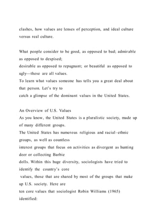clashes, how values are lenses of perception, and ideal culture
versus real culture.
What people consider to be good, as opposed to bad; admir able
as opposed to despised;
desirable as opposed to repugnant; or beautiful as opposed to
ugly—these are all values.
To learn what values someone has tells you a great deal about
that person. Let’s try to
catch a glimpse of the dominant values in the United States.
An Overview of U.S. Values
As you know, the United States is a pluralistic society, made up
of many different groups.
The United States has numerous religious and racial–ethnic
groups, as well as countless
interest groups that focus on activities as divergent as hunting
deer or collecting Barbie
dolls. Within this huge diversity, sociologists have tried to
identify the country’s core
values, those that are shared by most of the groups that make
up U.S. society. Here are
ten core values that sociologist Robin Williams (1965)
identified:
 