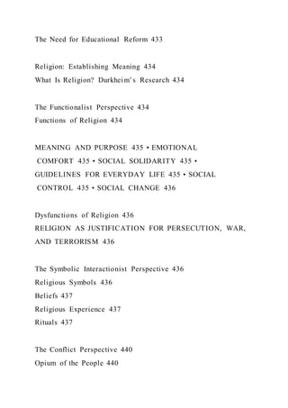The Need for Educational Reform 433
Religion: Establishing Meaning 434
What Is Religion? Durkheim’s Research 434
The Functionalist Perspective 434
Functions of Religion 434
MEANING AND PURPOSE 435 • EMOTIONAL
COMFORT 435 • SOCIAL SOLIDARITY 435 •
GUIDELINES FOR EVERYDAY LIFE 435 • SOCIAL
CONTROL 435 • SOCIAL CHANGE 436
Dysfunctions of Religion 436
RELIGION AS JUSTIFICATION FOR PERSECUTION, WAR,
AND TERRORISM 436
The Symbolic Interactionist Perspective 436
Religious Symbols 436
Beliefs 437
Religious Experience 437
Rituals 437
The Conflict Perspective 440
Opium of the People 440
 