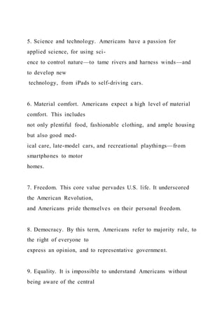5. Science and technology. Americans have a passion for
applied science, for using sci-
ence to control nature—to tame rivers and harness winds—and
to develop new
technology, from iPads to self-driving cars.
6. Material comfort. Americans expect a high level of material
comfort. This includes
not only plentiful food, fashionable clothing, and ample housing
but also good med-
ical care, late-model cars, and recreational playthings—from
smartphones to motor
homes.
7. Freedom. This core value pervades U.S. life. It underscored
the American Revolution,
and Americans pride themselves on their personal freedom.
8. Democracy. By this term, Americans refer to majority rule, to
the right of everyone to
express an opinion, and to representative government.
9. Equality. It is impossible to understand Americans without
being aware of the central
 
