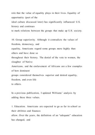 role that the value of equality plays in their lives. Equality of
opportunity (part of the
ideal culture discussed later) has significantly influenced U.S.
history and continues
to mark relations between the groups that make up U.S. society.
10. Group superiority. Although it contradicts the values of
freedom, democracy, and
equality, Americans regard some groups more highly than
others and have done so
throughout their history. The denial of the vote to women, the
slaughter of Native
Americans, and the enslavement of Africans are a few examples
of how dominant
groups considered themselves superior and denied equality,
freedom, and even life
to others.
In a previous publication, I updated Williams’ analysis by
adding these three values.
1. Education. Americans are expected to go as far in school as
their abilities and finances
allow. Over the years, the definition of an “adequate” education
has changed, and
 